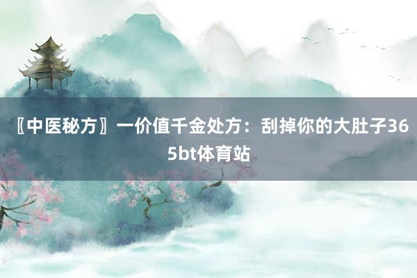 〖中医秘方〗一价值千金处方：刮掉你的大肚子365bt体育站