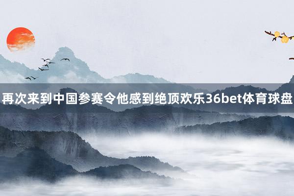 再次来到中国参赛令他感到绝顶欢乐36bet体育球盘