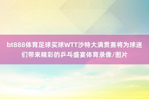 bt888体育足球买球WTT沙特大满贯赛将为球迷们带来精彩的乒乓盛宴体育录像/图片