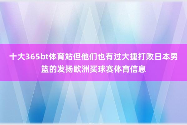 十大365bt体育站但他们也有过大捷打败日本男篮的发扬欧洲买球赛体育信息