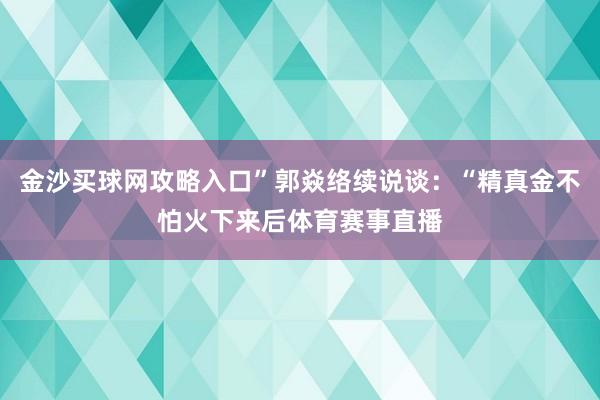 金沙买球网攻略入口”郭焱络续说谈：“精真金不怕火下来后体育赛事直播