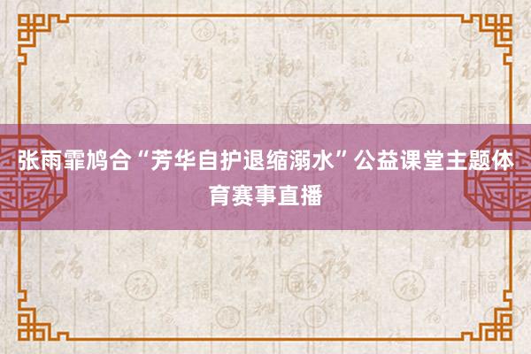 张雨霏鸠合“芳华自护退缩溺水”公益课堂主题体育赛事直播