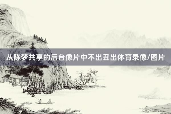 从陈梦共享的后台像片中不出丑出体育录像/图片