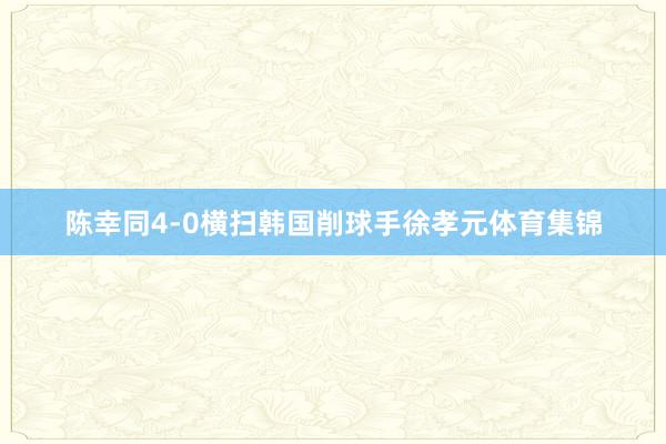 陈幸同4-0横扫韩国削球手徐孝元体育集锦