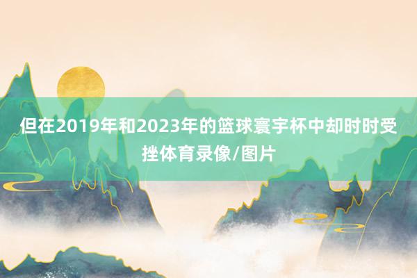 但在2019年和2023年的篮球寰宇杯中却时时受挫体育录像/图片