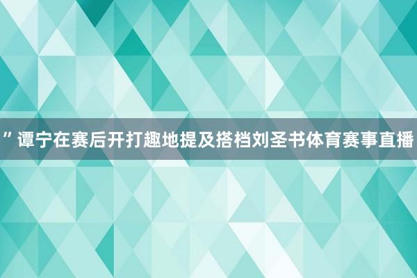 ”谭宁在赛后开打趣地提及搭档刘圣书体育赛事直播