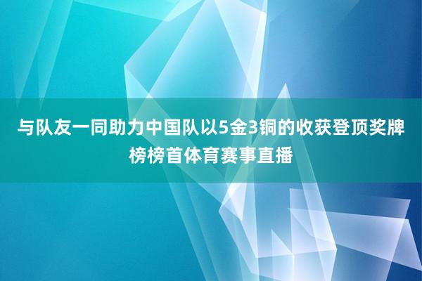 与队友一同助力中国队以5金3铜的收获登顶奖牌榜榜首体育赛事直播