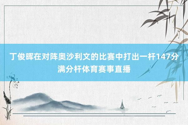 丁俊晖在对阵奥沙利文的比赛中打出一杆147分满分杆体育赛事直播