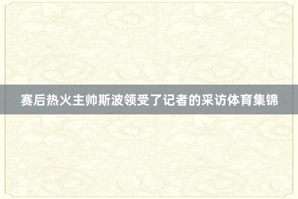 赛后热火主帅斯波领受了记者的采访体育集锦