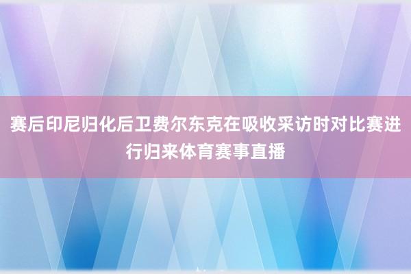 赛后印尼归化后卫费尔东克在吸收采访时对比赛进行归来体育赛事直播