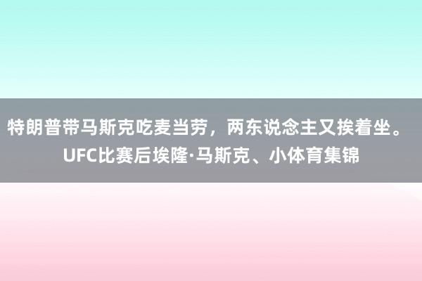 特朗普带马斯克吃麦当劳，两东说念主又挨着坐。 UFC比赛后埃隆·马斯克、小体育集锦