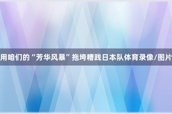 用咱们的“芳华风暴”拖垮糟践日本队体育录像/图片