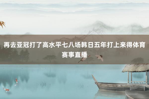 再去亚冠打了高水平七八场韩日五年打上来得体育赛事直播