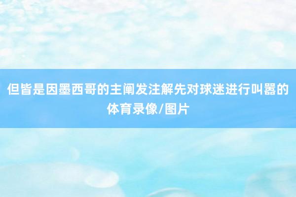 但皆是因墨西哥的主阐发注解先对球迷进行叫嚣的体育录像/图片