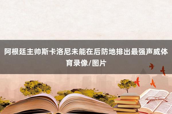 阿根廷主帅斯卡洛尼未能在后防地排出最强声威体育录像/图片