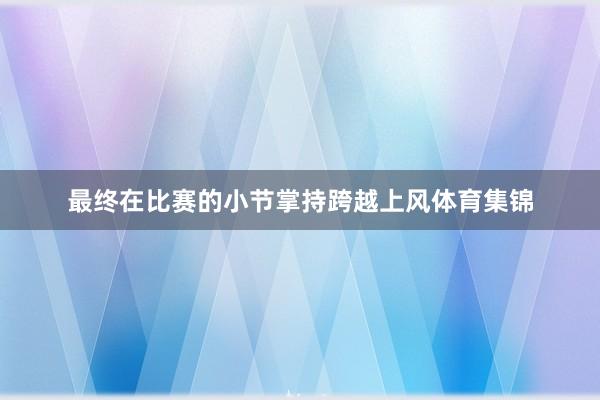 最终在比赛的小节掌持跨越上风体育集锦