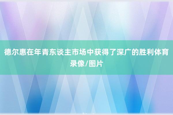 德尔惠在年青东谈主市场中获得了深广的胜利体育录像/图片