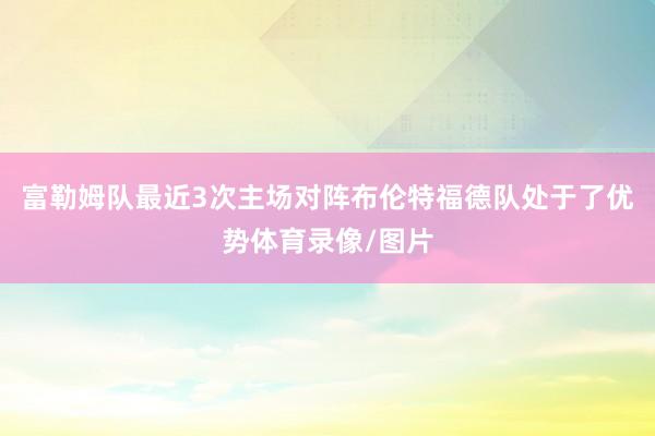 富勒姆队最近3次主场对阵布伦特福德队处于了优势体育录像/图片