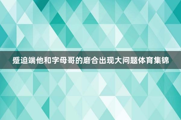 蹙迫端他和字母哥的磨合出现大问题体育集锦