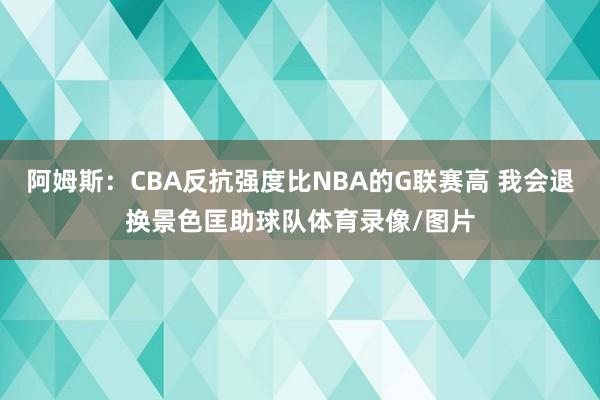 阿姆斯：CBA反抗强度比NBA的G联赛高 我会退换景色匡助球队体育录像/图片