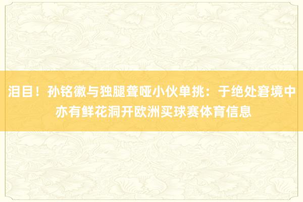 泪目！孙铭徽与独腿聋哑小伙单挑：于绝处窘境中 亦有鲜花洞开欧洲买球赛体育信息