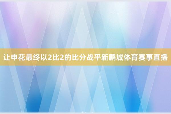 让申花最终以2比2的比分战平新鹏城体育赛事直播