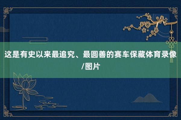 这是有史以来最追究、最圆善的赛车保藏体育录像/图片