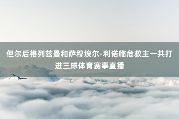 但尔后格列兹曼和萨穆埃尔-利诺临危救主一共打进三球体育赛事直播