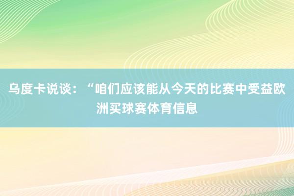 乌度卡说谈：“咱们应该能从今天的比赛中受益欧洲买球赛体育信息