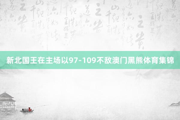 新北国王在主场以97-109不敌澳门黑熊体育集锦