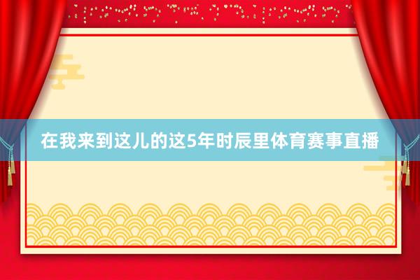 在我来到这儿的这5年时辰里体育赛事直播