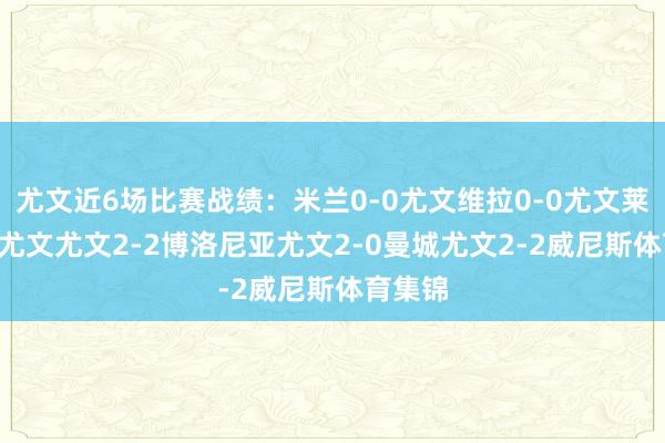 尤文近6场比赛战绩：米兰0-0尤文维拉0-0尤文莱切1-1尤文尤文2-2博洛尼亚尤文2-0曼城尤文2-2威尼斯体育集锦