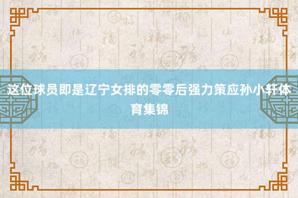 这位球员即是辽宁女排的零零后强力策应孙小轩体育集锦