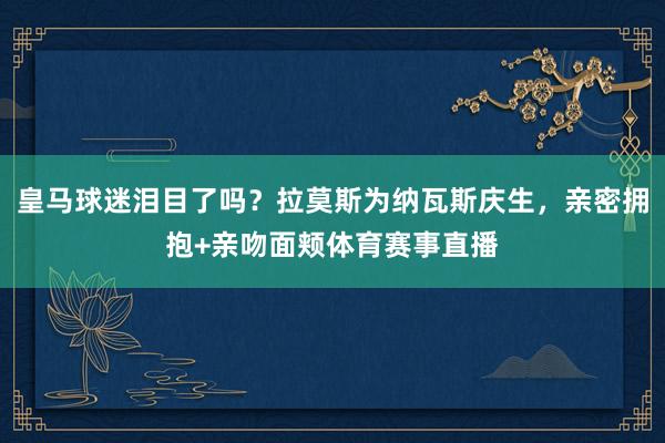 皇马球迷泪目了吗？拉莫斯为纳瓦斯庆生，亲密拥抱+亲吻面颊体育赛事直播