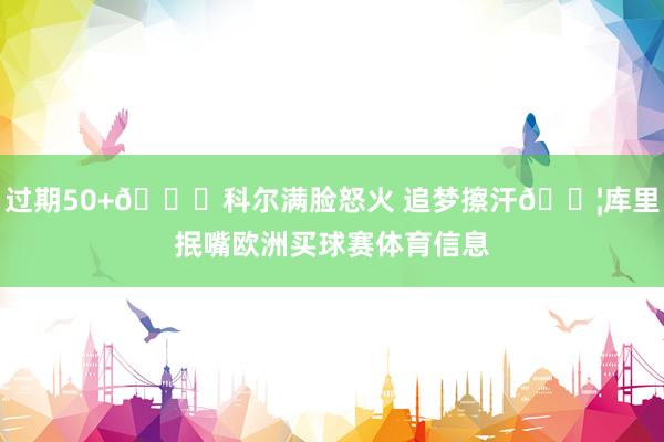 过期50+🙃科尔满脸怒火 追梦擦汗💦库里抿嘴欧洲买球赛体育信息