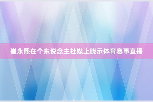 崔永熙在个东说念主社媒上晓示体育赛事直播