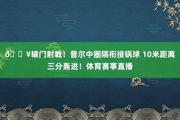 🔥辕门射戟！普尔中圈隔衔接锅球 10米距离三分轰进！体育赛事直播