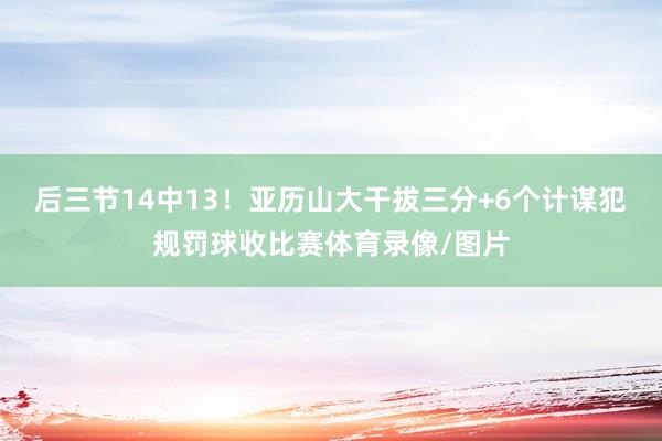 后三节14中13！亚历山大干拔三分+6个计谋犯规罚球收比赛体育录像/图片