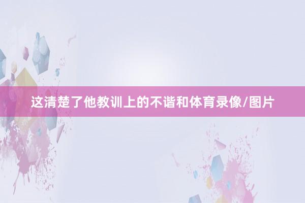 这清楚了他教训上的不谐和体育录像/图片