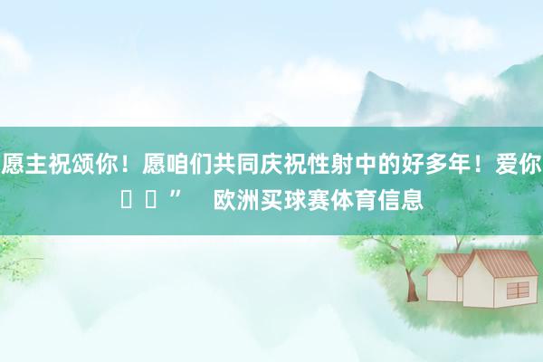 愿主祝颂你！愿咱们共同庆祝性射中的好多年！爱你❤️”    欧洲买球赛体育信息