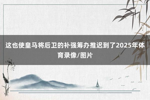 这也使皇马将后卫的补强筹办推迟到了2025年体育录像/图片