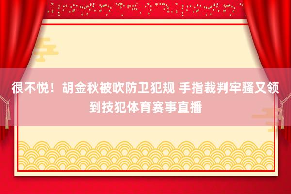 很不悦！胡金秋被吹防卫犯规 手指裁判牢骚又领到技犯体育赛事直播