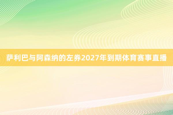 萨利巴与阿森纳的左券2027年到期体育赛事直播