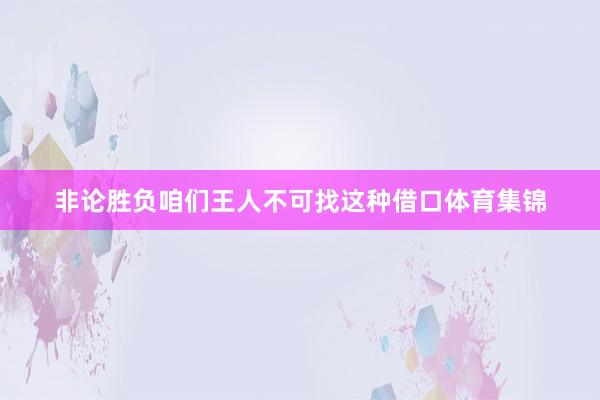 非论胜负咱们王人不可找这种借口体育集锦