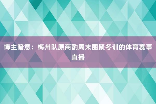 博主暗意：梅州队原商酌周末围聚冬训的体育赛事直播