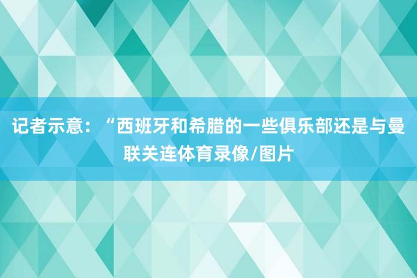 记者示意：“西班牙和希腊的一些俱乐部还是与曼联关连体育录像/图片