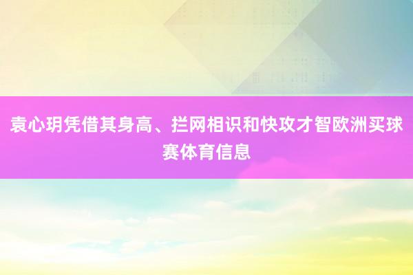 袁心玥凭借其身高、拦网相识和快攻才智欧洲买球赛体育信息