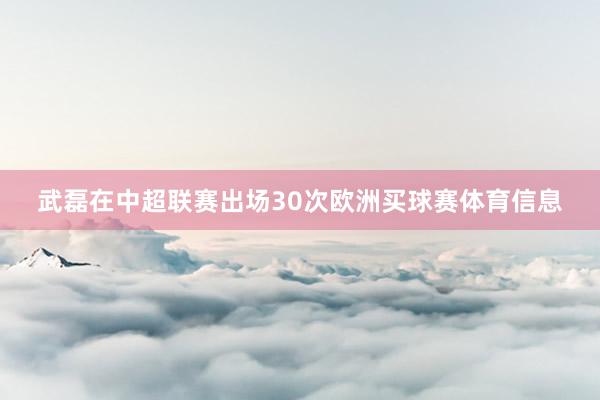 武磊在中超联赛出场30次欧洲买球赛体育信息