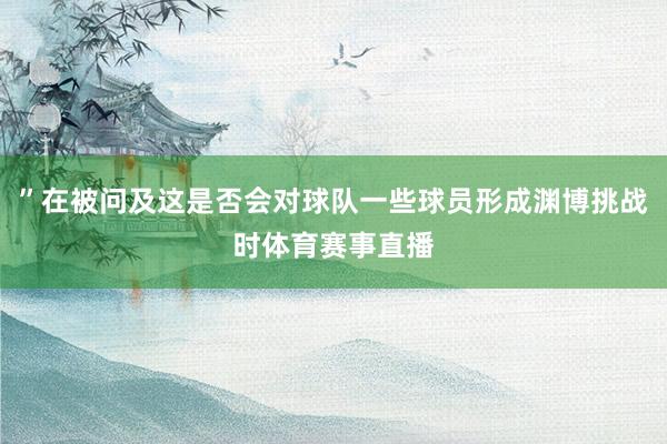 ”在被问及这是否会对球队一些球员形成渊博挑战时体育赛事直播