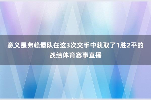 意义是弗赖堡队在这3次交手中获取了1胜2平的战绩体育赛事直播